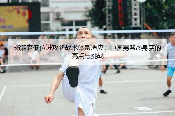 杨瀚森低位进攻新战术体系适应：中国男篮热身赛的亮点与挑战
