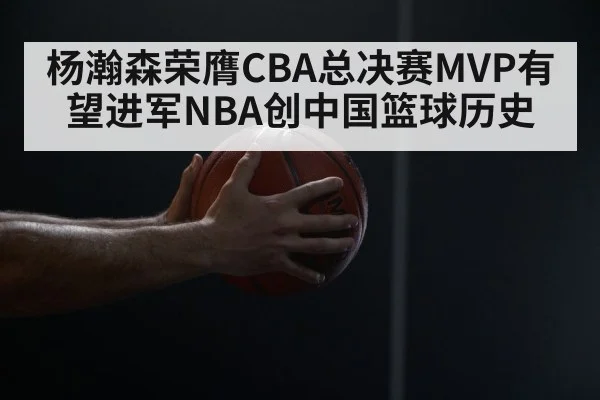 杨瀚森荣膺CBA总决赛MVP有望进军NBA创中国篮球历史